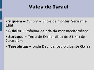 Vales de Israel
●
Siquém – Ombro – Entre os montes Gerizim e
Ebal
●
Siddim – Próximo da orla do mar mediterrâneo
●
Soreque – Terra de Dalila, distante 21 km de
Jerusalém
●
Terebintos – onde Davi venceu o gigante Golias
 