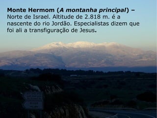 Monte Hermom (A montanha principal) –
Norte de Israel. Altitude de 2.818 m. é a
nascente do rio Jordão. Especialistas dizem que
foi ali a transfiguração de Jesus.
 