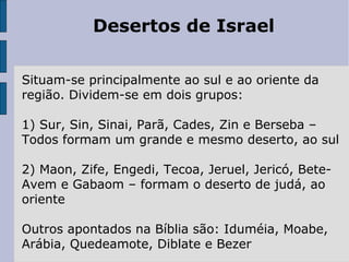 Desertos de Israel
Situam-se principalmente ao sul e ao oriente da
região. Dividem-se em dois grupos:
1) Sur, Sin, Sinai, Parã, Cades, Zin e Berseba –
Todos formam um grande e mesmo deserto, ao sul
2) Maon, Zife, Engedi, Tecoa, Jeruel, Jericó, Bete-
Avem e Gabaom – formam o deserto de judá, ao
oriente
Outros apontados na Bíblia são: Iduméia, Moabe,
Arábia, Quedeamote, Diblate e Bezer
 