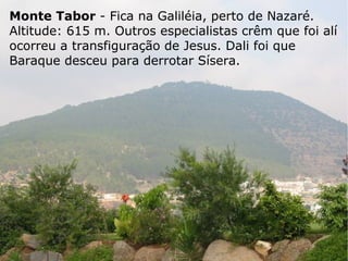 Monte Tabor - Fica na Galiléia, perto de Nazaré.
Altitude: 615 m. Outros especialistas crêm que foi alí
ocorreu a transfiguração de Jesus. Dali foi que
Baraque desceu para derrotar Sísera.
 
