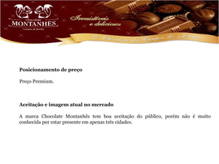 Posicionamento de preço

Preço Premium.



Aceitação e imagem atual no mercado

A marca Chocolate Montanhês tem boa aceitação do público, porém não é muito
conhecida por estar presente em apenas três cidades.
 