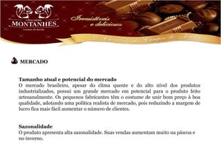 MERCADO


Tamanho atual e potencial do mercado
O mercado brasileiro, apesar do clima quente e do alto nível dos produtos
industrializados, possui um grande mercado em potencial para o produto feito
artesanalmente. Os pequenos fabricantes têm o costume de unir bom preço à boa
qualidade, adotando uma política realista de mercado, pois reduzindo a margem de
lucro fica mais fácil aumentar o número de clientes.


Sazonalidade
O produto apresenta alta sazonalidade. Suas vendas aumentam muito na páscoa e
no inverno.
 