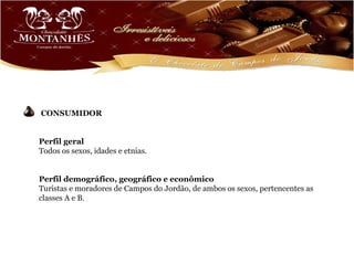 CONSUMIDOR


Perfil geral
Todos os sexos, idades e etnias.


Perfil demográfico, geográfico e econômico
Turistas e moradores de Campos do Jordão, de ambos os sexos, pertencentes as
classes A e B.
 