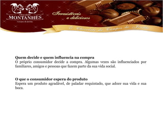 Quem decide e quem influencia na compra
O próprio consumidor decide a compra. Algumas vezes são influenciados por
familiares, amigos e pessoas que fazem parte da sua vida social.


O que o consumidor espera do produto
Espera um produto agradável, de paladar requintado, que adoce sua vida e sua
boca.
 
