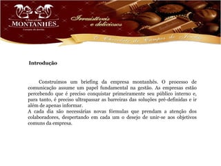 Introdução


     Construímos um briefing da empresa montanhês. O processo de
comunicação assume um papel fundamental na gestão. As empresas estão
percebendo que é preciso conquistar primeiramente seu público interno e,
para tanto, é preciso ultrapassar as barreiras das soluções pré-definidas e ir
além de apenas informar.
A cada dia são necessárias novas fórmulas que prendam a atenção dos
colaboradores, despertando em cada um o desejo de unir-se aos objetivos
comuns da empresa.
 