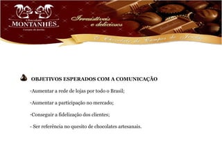 OBJETIVOS ESPERADOS COM A COMUNICAÇÃO

-Aumentar a rede de lojas por todo o Brasil;

-Aumentar a participação no mercado;

-Conseguir a fidelização dos clientes;

- Ser referência no quesito de chocolates artesanais.
 