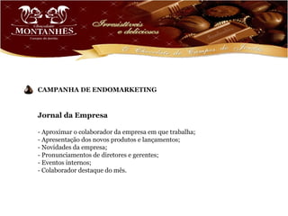 CAMPANHA DE ENDOMARKETING



Jornal da Empresa

- Aproximar o colaborador da empresa em que trabalha;
- Apresentação dos novos produtos e lançamentos;
- Novidades da empresa;
- Pronunciamentos de diretores e gerentes;
- Eventos internos;
- Colaborador destaque do mês.
 
