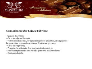 Comunicação das Lojas e Fábricas

- Quadro de avisos;
- Cartazes e jornal interno;
- Vídeos institucionais, de apresentação dos produtos, divulgação de
lançamentos, pronunciamentos de diretores e gerentes;
- Caixa de sugestões;
- Pesquisa de satisfação dos funcionários trimestral;
- Site da empresa com área restrita para seus colaboradores;
- Destaque do mês.
 