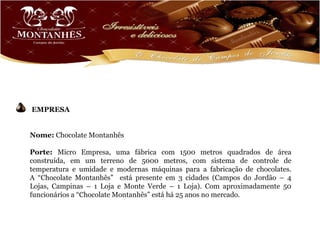 EMPRESA


Nome: Chocolate Montanhês

Porte: Micro Empresa, uma fábrica com 1500 metros quadrados de área
construída, em um terreno de 5000 metros, com sistema de controle de
temperatura e umidade e modernas máquinas para a fabricação de chocolates.
A “Chocolate Montanhês” está presente em 3 cidades (Campos do Jordão – 4
Lojas, Campinas – 1 Loja e Monte Verde – 1 Loja). Com aproximadamente 50
funcionários a “Chocolate Montanhês” está há 25 anos no mercado.
 