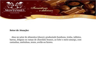 Setor de Atuação:


  Atua no setor de alimentos (doces), produzindo bombons, trufas, tabletes,
barras, drágeas ou ramas de chocolate branco, ao leite e meio-amargo, com
castanhas, amêndoas, nozes, avelãs ou licores.
 