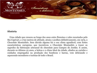 História

  Uma cidade que cresceu ao longo dos anos entre florestas e vales recortados pelo
Rio Capivari, a 1750 metros de altitude, atraiu e acolheu definitivamente, em 1979, o
Chocolate Montanhês. Sem dúvida alguma foi o seu clima agradável, com fortes
características europeias, que incentivou o Chocolate Montanhês a trazer os
segredos da fabricação artesanal do chocolate para Campos do Jordão. E assim,
durante os últimos 25 anos, a beleza e o clima ideal da cidade, aliados ao carinho e
cuidados empregados na produção dos bombons e barras, vem deliciando e
aquecendo moradores e turistas de todo o Brasil.
 