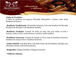 Linha de Produtos
A linha de produtos da empresa Chocolate Montanhês é extensa, indo desde
bombons até licores:

-Bombons Tradicionais: Montanhês Premium, Lata com bombons de Marzipã,
Bombons de Marzipã e Lata Bombons Sortidos;

-Bombons Trufados: Coração de trufas ao leite, lata com trufas ao leite e
brancas, trufas ao leite, trufas brancas e ao leite e trufas sortidos;

-Bombons Licorosos: Coração de Cerejas ao Licor, Lata de Bombons licorosos,
bombons de cereja ao licor e bombons licorosos;

-Linha Infantil: Lata Kids Rosa, Lata Kids Verde, Kit de bolinhas coloridas com
chocolate crocante e Kit de ferramentas;

-Drageados: Drágeas Sortidas e Drágeas Crocantes;

- Tabletes e Ramas.
 