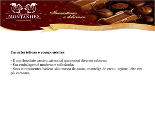 Características e componentes

- É um chocolate caseiro, artesanal que possui diversos sabores;
- Sua embalagem é moderna e sofisticada;
- Seus componentes básicos são: massa de cacau, manteiga de cacau, açúcar, leite em
pó, corantes.
 