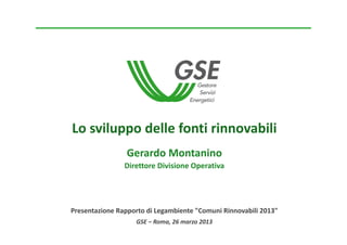 Lo sviluppo delle fonti rinnovabili
                 Gerardo Montanino
                Direttore Divisione Operativa




Presentazione Rapporto di Legambiente "Comuni Rinnovabili 2013"
                   GSE – Roma, 26 marzo 2013
 
