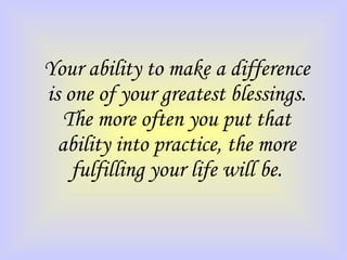 Your ability to make a difference is one of your greatest blessings. The more often you put that ability into practice, the more fulfilling your life will be. 