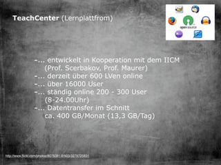 TeachCenter (Lernplattfrom)




                -... entwickelt in Kooperation mit dem IICM
                    (Prof. Scerbakov, Prof. Maurer)
                -... derzeit über 600 LVen online
                -... über 16000 User
                -... ständig online 200 - 300 User
                    (8-24.00Uhr)
                -... Datentransfer im Schnitt
                    ca. 400 GB/Monat (13,3 GB/Tag)




http://www.ﬂickr.com/photos/8078381@N03/3279725831
 