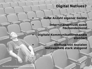 Digital Natives?


                                                •          Hohe Anzahl eigener Geräte

                                                •              Internetanschluss quasi
                                                                       flächendeckend

                                                •       Digitale Kommunikationskanäle
                                                                             etabliert

                                                •                Einfluss von Sozialen
                                                            Netzwerken stark steigend




http://www.flickr.com/photos/kitsu/404092967/sizes/o/
 