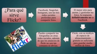 ¿Para qué
sirve
Flickr?
Facebook, Snapchat,
Instagram, son las tres
redes sociales
preferidas para
compartir fotos.
El mejor sitio para
anotar, y gestionar tus
fotos, la respuesta
definitivamente no es
Facebook.
Flickr, con su terabyte
de espacio de
almacenamiento
gratuito es suficiente
para guardar medio
millón de fotos.
Puedes compartir tus
fotografías en otras
redes sociales, además
de que los anuncios de
flickr no son tan
comunes ni obvios.
 
