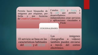 Permite hacer búsquedas de
imágenes por etiquetas, por
fecha y por licencias
de Creative Commons.
Canales RSS y Atom, y
la API que permite a
desarrolladores
independientes crear servicios
y aplicaciones vinculados a
________Flickr
El servicio se basa en las
características habituales
del HTML y el HTTP
Las imágenes
(fotografías o videos)
también pueden enviarse
a través del correo
electrónico.
FUNCIONALIDADES
 
