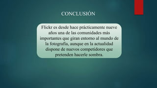 Flickr es desde hace prácticamente nueve
años una de las comunidades más
importantes que giran entorno al mundo de
la fotografía, aunque en la actualidad
dispone de nuevos competidores que
pretenden hacerle sombra.
CONCLUSIÓN
 