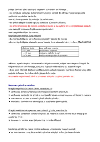 poziţie verticală până deasupra capetelor buloanelor din fundaţie ;.
● se introduce stâlpul pe buloanele din fundaţie, se lasă din cârligul macaralei până la
sprijinirea pe calajele existente.
● se scot manşoanele de protecţie de pe buloane ;
● se prinde stâlpul cu câte o piuliţă la fiecare bulon din fundaţie ;
● se prind ancorajele de piesele special prevăzute şi cu ajutorul lor se verticalizează stâlpul ;
● se execută îmbinarea finală conform proiectului ;
● se desprinde stâlpul de macara.
Dispozitivul de montat stâlpi metalici
● La montajul stâlpilor se va folosi un dispozitiv special de montaj.
● La montajul stâlpilor, abaterile se vor încadra în următoarele valori,conform STAS 8018/80
abaterea limita zona unde este permisa
+/- 5 mm pozitionarea stalpului
+/- 15 mm inclinarea stalpilor la varf
+/- 20 mm denivelarea suprafetei de rezemare
● Pentru a preîntâmpina balansarea în cârligul macaralei, stâlpul se va lega cu frânghii. Pe
timpul deplasării spre fundaţie,stâlpul va fi ghidat de la distanţă cu aceste frânghii.
● Este strict interzisă desfacerea stâlpului din cârligul macaralei înainte de fixarea lui cu câte
o piuliţă la fiecare din buloanele înglobate în fundaţie.
Ancorajele se păstrează până la prinderea stâlpului cu grinzi, portale, etc.
Montarea grinzilor metalice
Pregătirea grinzii - în cadrul căreia se realizează :
► verificarea dimensiunilor şi geometriei grinzii conform proiectului ;
► verificarea existenţei pe grindă a eventualelor piese necesare pentru prinderea în macara
► marcarea cu vopsea a axelor logitudinale ale grinzilor ;
► montarea, conform fişei tehnologice, a susţinerilor pentru grinzi.
Pregătirea elementelor pe care se montează grinzile, constând în :
► verificarea consolelor stâlpilor din punct de vedere al axelor pe cele două direcţii şi al
cotelor de nivel ;
► trasarea cu vopsea a poziţiei grinzii pe consola stâlpului.
Montarea grinzilor de rulare implica realizarea următoarelor masuri special :
► se face releveul consolelor ambelor şiruri de stâlpi şi, în funcţie de rezultatele
 