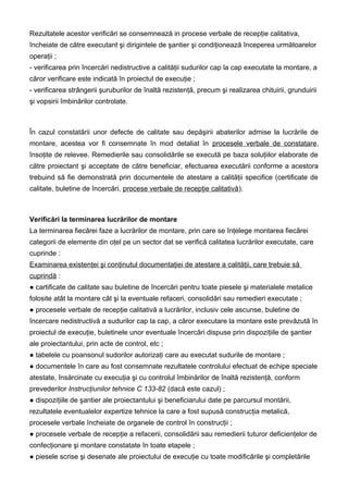 Rezultatele acestor verificări se consemnează in procese verbale de recepţie calitativa,
încheiate de către executant şi dirigintele de şantier şi condiţionează începerea următoarelor
operaţii ;
- verificarea prin încercări nedistructive a calităţii sudurilor cap la cap executate la montare, a
căror verificare este indicată în proiectul de execuţie ;
- verificarea strângerii şuruburilor de înaltă rezistenţă, precum şi realizarea chituirii, grunduirii
şi vopsirii îmbinărilor controlate.
În cazul constatării unor defecte de calitate sau depăşirii abaterilor admise la lucrările de
montare, acestea vor fi consemnate în mod detaliat în procesele verbale de constatare,
însoţite de relevee. Remedierile sau consolidările se execută pe baza soluţiilor elaborate de
către proiectant şi acceptate de către beneficiar, efectuarea executării conforme a acestora
trebuind să fie demonstrată prin documentele de atestare a calităţii specifice (certificate de
calitate, buletine de încercări, procese verbale de recepţie calitativă).
Verificări la terminarea lucrărilor de montare
La terminarea fiecărei faze a lucrărilor de montare, prin care se înţelege montarea fiecărei
categorii de elemente din oţel pe un sector dat se verifică calitatea lucrărilor executate, care
cuprinde :
Examinarea existenţei şi conţinutul documentaţiei de atestare a calităţii, care trebuie să
cuprindă :
● cartificate de calitate sau buletine de încercări pentru toate piesele şi materialele metalice
folosite atât la montare cât şi la eventuale refaceri, consolidări sau remedieri executate ;
● procesele verbale de recepţie calitativă a lucrărilor, inclusiv cele ascunse, buletine de
încercare nedistructivă a sudurilor cap la cap, a căror executare la montare este prevăzută în
proiectul de execuţie, buletinele unor eventuale încercări dispuse prin dispoziţiile de şantier
ale proiectantului, prin acte de control, etc ;
● tabelele cu poansonul sudorilor autorizaţi care au executat sudurile de montare ;
● documentele în care au fost consemnate rezultatele controlului efectuat de echipe speciale
atestate, însărcinate cu execuţia şi cu controlul îmbinărilor de înaltă rezistenţă, conform
prevederilor Instrucţiunilor tehnice C 133-82 (dacă este cazul) ;
● dispoziţiile de şantier ale proiectantului şi beneficiarului date pe parcursul montării,
rezultatele eventualelor expertize tehnice la care a fost supusă construcţia metalică,
procesele verbale încheiate de organele de control în construcţii ;
● procesele verbale de recepţie a refacerii, consolidării sau remedierii tuturor deficienţelor de
confecţionare şi montare constatate în toate etapele ;
● piesele scrise şi desenate ale proiectului de execuţie cu toate modificările şi completările
 