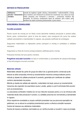 DEFINIŢII SI PRESCURTĂRI
îmbinarea
pieselor /elementelor
metalice
metoda de legătura rigida/ elastica, demontabila / nedemontabila a doua
piese metalice care formează un element de construcţie sau a doua sau mai
multe elemente care formează o structura / construcţie metalica de
ansamblu. Se folosesc următoarele tipuri de imbinari: prin sudare, prin
şuruburi de inalta rezistenta pretensionate si prin nituire
DESCRIEREA TEHNOLOGIEI
Condiţii prealabile
Pentru lucrari de montaj se vor folosi numai elemente metalice prevazute in proiect (stilpi,
ferme, pane, contravintuiri, grinzi si sine de rulare), care corespund din punct de vedere
calitativ prevederilor si standardelor in vigoare, sau poseda certificate de omologare.
Asigurarea materialelor si mijloacelor pentru transport si montaj in cantitatea si calitatea
necesara.
Asigurarea cu forta de munca corespunzatoare calificata pentru montaj.
Preluarea frontului de lucru pentru montare.
Pregatirea execuţiei lucrarilor se face in conformitate cu prevederile din dosarul tehnologic
si fisa tehnologica a lucrarii concrete.
Materiale utilizate
Materialele utilizate fac parte din grupa de oteluri de uz general pentru construcţii şi ele
trebuie sa aibă compoziţia chimică şi caracteristicile mecanice corespunzătoare pentru
mărcile şi clasele de calitate prevăzute în proiecte, garantate prin certificate de calitate
conform standardelor de produs.
Mărcile şi clasele de calitate ale oţelurilor, materialelor de bază, precum şi caracteristicile
mecanice ale organelor de asamblare (suduri, piuliţe, şaibe) nu pot fi schimbate fără acordul
scris al proiectantului.
La executarea confecţiilor metalice se vor lua măsurile necesare pentru a nu se introduce alte
materiale decât cele prevăzute în proiect, cu calităţile prescrise de normativele şi standardele
în vigoare.
Orice nepotrivire constatată cu ocazia verificării proiectelor sau pe parcursul operaţiilor de
şablonare, se va aduce la cunoştinţa proiectantului pentru a efectua corecţiile necesare
înainte de trasarea sau debitarea materialelor.
Înainte de trasare şi debitare, laminatele se vor verifica bucată cu bucată în ceea ce priveşte
 
