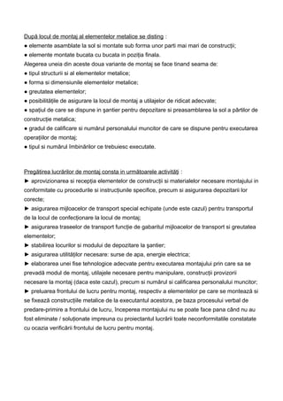 După locul de montaj al elementelor metalice se disting :
● elemente asamblate la sol si montate sub forma unor parti mai mari de construcţii;
● elemente montate bucata cu bucata in poziţia finala.
Alegerea uneia din aceste doua variante de montaj se face tinand seama de:
● tipul structurii si al elementelor metalice;
● forma si dimensiunile elementelor metalice;
● greutatea elementelor;
● posibilităţile de asigurare la locul de montaj a utilajelor de ridicat adecvate;
● spaţiul de care se dispune in şantier pentru depozitare si preasamblarea la sol a pârtilor de
construcţie metalica;
● gradul de calificare si numărul personalului muncitor de care se dispune pentru executarea
operaţiilor de montaj;
● tipul si numărul îmbinărilor ce trebuiesc executate.
Pregătirea lucrărilor de montaj consta in următoarele activităţi :
► aprovizionarea si recepţia elementelor de construcţii si materialelor necesare montajului in
conformitate cu procedurile si instrucţiunile specifice, precum si asigurarea depozitarii lor
corecte;
► asigurarea mijloacelor de transport special echipate (unde este cazul) pentru transportul
de la locul de confecţionare la locul de montaj;
► asigurarea traseelor de transport funcţie de gabaritul mijloacelor de transport si greutatea
elementelor;
► stabilirea locurilor si modului de depozitare la şantier;
► asigurarea utilităţilor necesare: surse de apa, energie electrica;
► elaborarea unei fise tehnologice adecvate pentru executarea montajului prin care sa se
prevadă modul de montaj, utilajele necesare pentru manipulare, construcţii provizorii
necesare la montaj (daca este cazul), precum si numărul si calificarea personalului muncitor;
► preluarea frontului de lucru pentru montaj, respectiv a elementelor pe care se montează si
se fixează construcţiile metalice de la executantul acestora, pe baza procesului verbal de
predare-primire a frontului de lucru, începerea montajului nu se poate face pana când nu au
fost eliminate / soluţionate impreuna cu proiectantul lucrării toate neconformitatile constatate
cu ocazia verificării frontului de lucru pentru montaj.
 