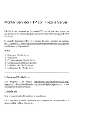 Montar Servidor FTP con Filezilla Server
Filezilla Server es uno de los Servidores FTP más fácil de usar, aparte que
nos pertime crear certificados para que nuestro sitio FTP sea seguro (FTPES
Explícito).
Si teneis IP dinamica podeis ver el tutorial de como contratar un dominio
de DynDNS
(http://tutorialesfaciles.wordpress.com/windows/dyndnsinstalacion-y-configuracion/)
Indice
1.
2.
3.
4.
5.
6.

Descargar Filezilla Server
Instalación
Configuracion de Filezilla Server
Configuracion del Router (puertos)
Lo Positivo del Filezilla Server
Lo Negativo del Filezilla Server

————————————————————————————————
1. Descargar Filezilla Server
Nos dirigimos a la página: http://filezilla-project.org/download.php?
type=server (http://filezilla-project.org/download.php?type=server), y nos
descargamos la ultima versión.
2. Instalación
Una vez descargado el instalador, lo ejecutamos.
En la siguiente pantalla, dejaremos no tocaremos la configuración y le
daremos click en Next (Siguiente).

 