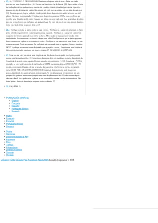 25. 16. TESTANDO O TRANSMISSORE finalmente chegou a hora do teste.- Ligue seu rádio, e 
procure por uma freqüência livre [A]- Encaixe sua bateria no clip de bateria. [B]- Agora utilize a chave 
de fenda plástica (ou qualqueroutro material não condutor (plastico/madeira) para gi-rar o parafuso 
pequeno no alto do capacitor variável len-tamente até você ouvir a estática em seu rádio desapa-recer. 
[C]- Encaixe agora o plug na saída do fone de ouvido deum dispositivo de áudio, tal como seu mp3 
player, Cd-player ou computador. E coloque esse dispositivo paratocar.[D]Às vezes você tem que 
escolher uma freqüência dife-rente. Enquanto um último recurso você pode fazer avarredura do seletor 
para ver se você ouve seu mp3player em qualquer lugar. Se você não ouvir seu trans-missor durante o 
teste, você pode tentar os passos abai-xo: 25 
26. - Verifique se todas as partes estão no lugar correto.- Verifique se o capacitor polarizado (o objeto 
preto nobotão esquerdo) tem o sinal negativo para a esquerda.- Verifique se o capacitor variável tem 
sua perna do meiono quadrado e as outras na placa.- Mexa todas as peças para ver se elas estão 
unidasdireito. Se começarem a se mexer: coloque mais solda.Certifique-se de que as partes possuam 
bons contatoscom a placa ou os contatos de cobre.- Verifique se sua bateria está bem fixada e se não 
estádescarregada. Teste novamente. Se você ainda não ouvirnada tente o seguinte:- Retire o transistor 
BC337 e coloque novamente toman-do cuidado com a posição correta.- Experimente uma freqüência 
diferente em seu radio, eaumente um pouco o volume.17. APARANDO A ANTENA 26 
27. Uma vez que você encontrar uma freqüência que lhe dêuma boa recepção, você pode cortar a 
antena para ficarainda melhor. O Comprimento da antena deve ser maislongo ou curto dependendo da 
frequência de acordo coma seguinte fórmula: tamanho em centímetros = (300 /frequência ) * 25 Por 
exemplo, se você está transmitin-do na frequência 100FM, sua antena deve ser (300/100)* 25 = 75 
cm de comprimento.Quando calcular o tamanho da sua antena pela fórmu-la, corte-a no tamanho 
certo.DICAS PARA USAR O TRANSMISSORA freqüência da transmissão pode mudar um 
pouco,dependendo do quanto a bateria está carregada. Se vocêplaneja usar o transmissor em uma 
posição fixa, podeser interessante comprar uma fonte de alimentação de9-12 volts em uma loja de 
eletrônica local. Você podecortar o plugue da sua extremidade exterior e soldar notransmissor. Não 
deixe ligada a fonte de alimentação enquanto estiver soldando. 27 
28. ESQUEMA 28 
PORTUGUÊS (BRASIL) 
English 
Français 
Español 
Português (Brasil) 
Deutsch 
Inglês 
Français 
Español 
Português (Brasil) 
Deutsch 
Sobre 
Carreiras 
Desenvolvedores e API 
Imprensa 
Blog 
Termos 
Privacidade 
Direitos Autorais 
Suporte 
Contato 
Linkedin Twitter Google Plus Facebook Feeds RSS LinkedIn Corporation © 2014 
