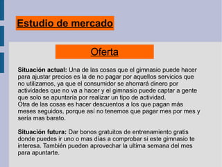 Estudio de mercado
Oferta
Situación actual: Una de las cosas que el gimnasio puede hacer
para ajustar precios es la de no pagar por aquellos servicios que
no utilizamos, ya que el consumidor se ahorrará dinero por
actividades que no va a hacer y el gimnasio puede captar a gente
que solo se apuntaría por realizar un tipo de actividad.
Otra de las cosas es hacer descuentos a los que pagan más
meses seguidos, porque así no tenemos que pagar mes por mes y
sería mas barato.
Situación futura: Dar bonos gratuitos de entrenamiento gratis
donde puedes ir uno o mas días a comprobar si este gimnasio te
interesa. También pueden aprovechar la ultima semana del mes
para apuntarte.
 