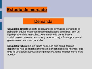 Estudio de mercado
Demanda
Situación actual: El perfil de usuario de gimnasios sería toda la
población adulta joven con responsabilidades familiares, con un
ligero predominio masculino. Actualmente la gente busca
socializarse con otras personas y tener un mejor físico, por eso el
gimnasio es una zona para ello.
Situación futura: En un futuro se busca que estos centros
deportivos nos permitan sentirnos mejor con nosotros mismos, que
toda la población acceda a los gimnasios, tanto jóvenes como más
adultos.
 