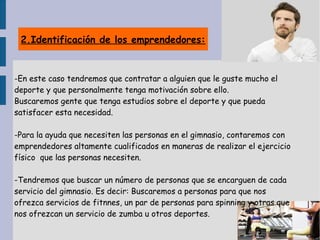 2.Identificación de los emprendedores:
-En este caso tendremos que contratar a alguien que le guste mucho el
deporte y que personalmente tenga motivación sobre ello.
Buscaremos gente que tenga estudios sobre el deporte y que pueda
satisfacer esta necesidad.
-Para la ayuda que necesiten las personas en el gimnasio, contaremos con
emprendedores altamente cualificados en maneras de realizar el ejercicio
físico que las personas necesiten.
-Tendremos que buscar un número de personas que se encarguen de cada
servicio del gimnasio. Es decir: Buscaremos a personas para que nos
ofrezca servicios de fitnnes, un par de personas para spinning y otras que
nos ofrezcan un servicio de zumba u otros deportes.
 
