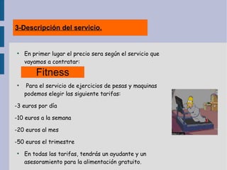 3-Descripción del servicio.
●
En primer lugar el precio sera según el servicio que
vayamos a contratar:
●
Para el servicio de ejercicios de pesas y maquinas
podemos elegir las siguiente tarifas:
-3 euros por día
-10 euros a la semana
-20 euros al mes
-50 euros el trimestre
●
En todas las tarifas, tendrás un ayudante y un
asesoramiento para la alimentación gratuito.
Fitness
 