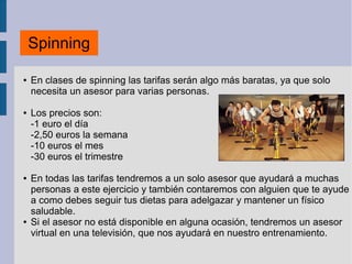 ● En clases de spinning las tarifas serán algo más baratas, ya que solo
necesita un asesor para varias personas.
● Los precios son:
-1 euro el día
-2,50 euros la semana
-10 euros el mes
-30 euros el trimestre
● En todas las tarifas tendremos a un solo asesor que ayudará a muchas
personas a este ejercicio y también contaremos con alguien que te ayude
a como debes seguir tus dietas para adelgazar y mantener un físico
saludable.
● Si el asesor no está disponible en alguna ocasión, tendremos un asesor
virtual en una televisión, que nos ayudará en nuestro entrenamiento.
Spinning
 