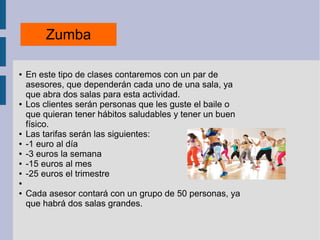 Zumba
● En este tipo de clases contaremos con un par de
asesores, que dependerán cada uno de una sala, ya
que abra dos salas para esta actividad.
● Los clientes serán personas que les guste el baile o
que quieran tener hábitos saludables y tener un buen
físico.
● Las tarifas serán las siguientes:
● -1 euro al día
● -3 euros la semana
● -15 euros al mes
● -25 euros el trimestre
●
● Cada asesor contará con un grupo de 50 personas, ya
que habrá dos salas grandes.
 