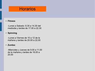 Horarios
● Fitness
-Lunes a Sabado: 8.30 a 14.30 del
mediodia y tardes de 17.00 a 22.30
● Spinning
-Lunes a Viernes de 10 a 12 de la
mañana y tardes de 20.00 a 22.00
● Zumba:
-Miercoles y Jueves de 9.00 a 11.00
de la mañana y tardes de 18.00 a
20.00
 