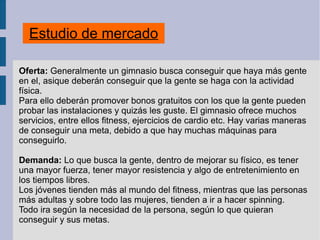 Estudio de mercado
Oferta: Generalmente un gimnasio busca conseguir que haya más gente
en el, asique deberán conseguir que la gente se haga con la actividad
física.
Para ello deberán promover bonos gratuitos con los que la gente pueden
probar las instalaciones y quizás les guste. El gimnasio ofrece muchos
servicios, entre ellos fitness, ejercicios de cardio etc. Hay varias maneras
de conseguir una meta, debido a que hay muchas máquinas para
conseguirlo.
Demanda: Lo que busca la gente, dentro de mejorar su físico, es tener
una mayor fuerza, tener mayor resistencia y algo de entretenimiento en
los tiempos libres.
Los jóvenes tienden más al mundo del fitness, mientras que las personas
más adultas y sobre todo las mujeres, tienden a ir a hacer spinning.
Todo ira según la necesidad de la persona, según lo que quieran
conseguir y sus metas.
 