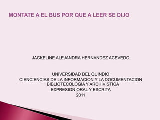 JACKELINE ALEJANDRA HERNANDEZ ACEVEDO


              UNIVERSIDAD DEL QUINDIO
CIENCIENCIAS DE LA INFORMACION Y LA DOCUMENTACION
           BIBLIOTECOLOGIA Y ARCHIVISTICA
             EXPRESION ORAL Y ESCRITA
                        2011
 