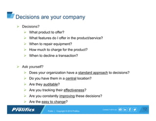 CONNECT WITH US:
Ø  Decisions?
Ø  What product to offer?
Ø  What features do I offer in the product/service?
Ø  When to repair equipment?
Ø  How much to charge for the product?
Ø  When to decline a transaction?
Ø  Ask yourself?
Ø  Does your organization have a standard approach to decisions?
Ø  Do you have them in a central location?
Ø  Are they auditable?
Ø  Are you tracking their effectiveness?
Ø  Are you constantly improving these decisions?
Ø  Are the easy to change?
12Public | Copyright © 2014 Prolifics
Decisions are your company
 