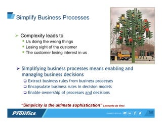 CONNECT WITH US:
Ø  Complexity leads to
§ Us doing the wrong things
§ Losing sight of the customer
§ The customer losing interest in us
“Simplicity is the ultimate sophistication” Leonardo da Vinci
Ø  Simplifying business processes means enabling and
managing business decisions
q  Extract business rules from business processes
q  Encapsulate business rules in decision models
q  Enable ownership of processes and decisions
58
Simplify Business Processes
 