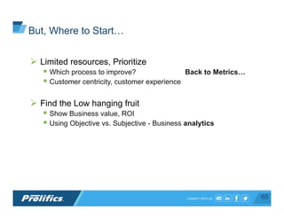CONNECT WITH US:
Ø  Limited resources, Prioritize
§ Which process to improve? Back to Metrics…
§ Customer centricity, customer experience
Ø  Find the Low hanging fruit
§ Show Business value, ROI
§ Using Objective vs. Subjective - Business analytics
65
But, Where to Start…
 