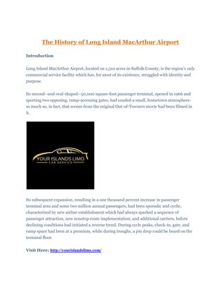 The History of Long Island MacArthur Airport
Introduction
Long Island MacArthur Airport, located on 1,310 acres in Suffolk County, is the region's only
commercial service facility which has, for most of its existence, struggled with identity and
purpose.
Its second--and oval-shaped--50,000 square-foot passenger terminal, opened in 1966 and
sporting two opposing, ramp-accessing gates, had exuded a small, hometown atmosphere-
so much so, in fact, that scenes from the original Out-of-Towners movie had been filmed in
it.
Its subsequent expansion, resulting in a one thousand percent increase in passenger
terminal area and some two million annual passengers, had been sporadic and cyclic,
characterized by new airline establishment which had always sparked a sequence of
passenger attraction, new nonstop route implementation, and additional carriers, before
declining conditions had initiated a reverse trend. During cycle peaks, check-in, gate, and
ramp space had been at a premium, while during troughs, a pin drop could be heard on the
terminal floor.
Visit Here: http://yourislandslimo.com/
 
