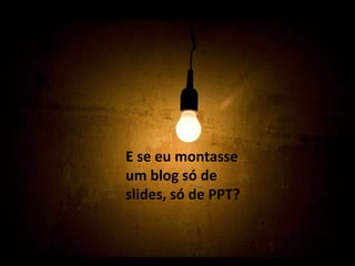 E se eu montasse um blog só de slides, só de PPT?