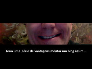 Teria uma  série de vantagens montar um blog assim... 