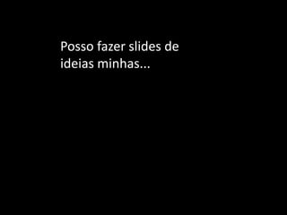 Posso fazer slides de ideias minhas... 