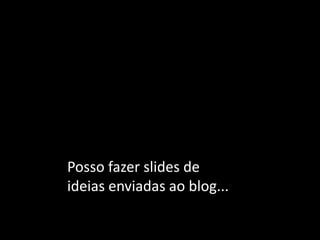 Posso fazer slides de ideias enviadas ao blog...