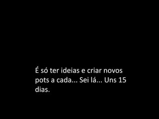 É só ter ideias e criar novos pots a cada... Sei lá... Uns 15 dias.