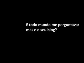 E todo mundo me perguntava:mas e o seu blog?
