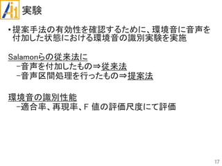 実験
•提案手法の有効性を確認するために、環境音に音声を
付加した状態における環境音の識別実験を実施
Salamonらの従来法に
-音声を付加したもの⇒従来法
-音声区間処理を行ったもの⇒提案法
環境音の識別性能
-適合率、再現率、F 値の評価尺度にて評価
17
 